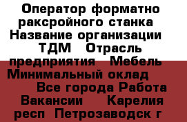 Оператор форматно-раксройного станка › Название организации ­ ТДМ › Отрасль предприятия ­ Мебель › Минимальный оклад ­ 40 000 - Все города Работа » Вакансии   . Карелия респ.,Петрозаводск г.